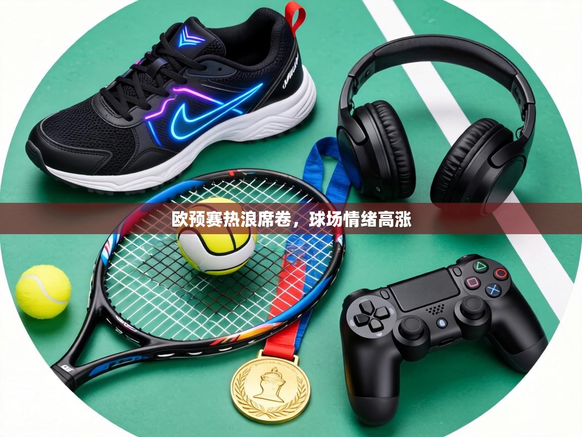 欧预赛热浪席卷，球场情绪高涨